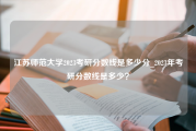 江苏师范大学2023考研分数线是多少分_2023年考研分数线是多少？