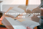 广西大学金融专业考研分数线2023_2023各高校考研分数线