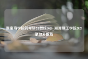 湖南商学院的考研分数线2023_湘潭理工学院2023录取分数线