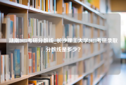 湖南2023考研分数线_长沙理工大学2023考研录取分数线是多少？