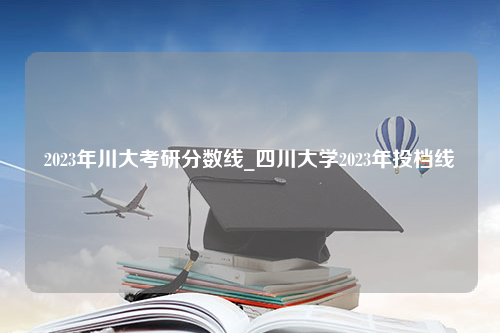2023年川大考研分数线_四川大学2023年投档线