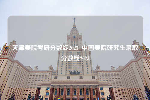 天津美院考研分数线2023_中国美院研究生录取分数线2023