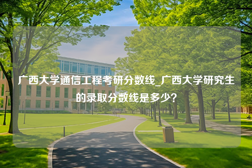 广西大学通信工程考研分数线_广西大学研究生的录取分数线是多少？
